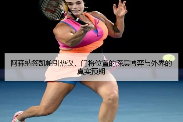 阿森纳签凯帕引热议，门将位置的深层博弈与外界的真实预期